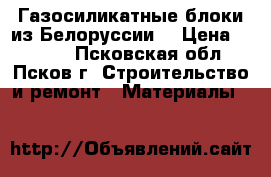 Газосиликатные блоки из Белоруссии. › Цена ­ 3 550 - Псковская обл., Псков г. Строительство и ремонт » Материалы   